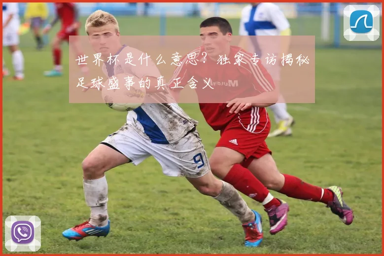 世界杯是什么意思？独家专访揭秘足球盛事的真正含义